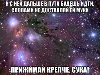 и с ней дальше в пути будешь идти, словами не доставляй ей муки прижимай крепче, сука!