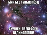 мир без тупых пёзд ахуенен, прекрасен, великолепен!