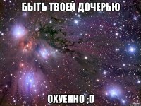 быть твоей дочерью охуенно ;d