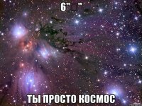 6"ә" ты просто космос