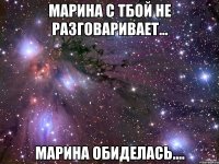 марина с тбой не разговаривает... марина обиделась....