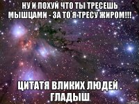 ну и похуй что ты тресешь мышцами - за то я тресу жиром!!! цитатя вликих людей . гладыш