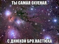 ты самая охуеная. с днюхой бро.настюха