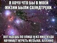 я хочу что бы в моей жизни были саундтреки. вот идешь по улице и из ниоткуда начинает играть музыка. ахуенно