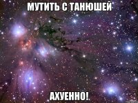 мутить с танюшей ахуенно!