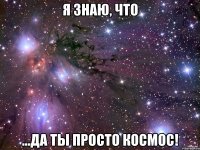 я знаю, что ...да ты просто космос!