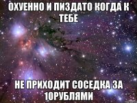 охуенно и пиздато когда к тебе не приходит соседка за 10рублями