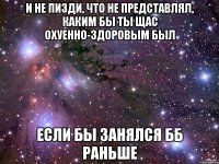 и не пизди, что не представлял, каким бы ты щас охуенно-здоровым был если бы занялся бб раньше