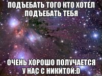 подъебать того кто хотел подъебать тебя очень хорошо получается у нас с никитой:d