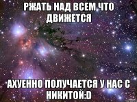 ржать над всем что движется ахуенно получается у нас с никитой:d