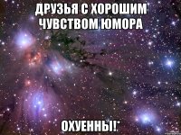 друзья с хорошим чувством юмора охуенны!*