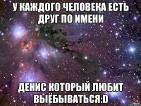 у каждого человека есть друг по имени денис который любит выёбываться:d