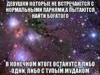 девушки которые не встречаются с нормальными парнями,а пытаются найти богатого в конечном итоге останутся либо одни, либо с тупым мудаком