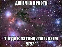 данечка прости тогда в пятницу погуляем угу?*