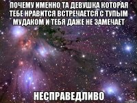 почему именно та девушка которая тебе нравится встречается с тупым мудаком и тебя даже не замечает несправедливо