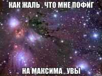 как жаль , что мне пофиг на максима , увы