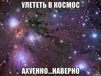 улететь в космос ахуенно...наверно