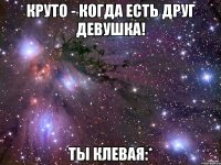 круто - когда есть друг девушка! ты клевая:*