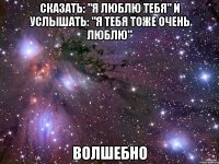 сказать: "я люблю тебя" и услышать: "я тебя тоже очень люблю" волшебно