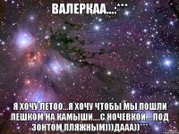 валеркаа...:*** я хочу летоо...я хочу чтобы мы пошли пешком на камыши....с ночевкой....под зонтом пляжным)))дааа))***