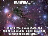 валеркаа...:*** я хочу летоо...я хочу чтобы мы пошли на камыши....с ночевкой....под зонтом пляжным)))дааа))***