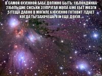 в самой охуенной бабе должно быть: 1)блондинка 2)большие сиськи 3)упругая жопа 4)не ебет мозги 5)теща давно в могиле 6)охуенно готовит 7)дает когда ты захочешь 8)и еще дохуя... 