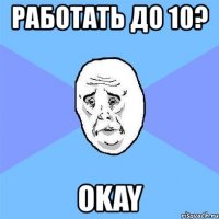 работать до 10? okay