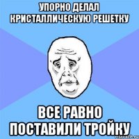 упорно делал кристаллическую решетку все равно поставили тройку