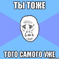 ты тоже того самого уже