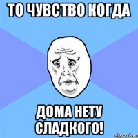 то чувство когда дома нету сладкого!