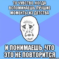 то чувство ,когда вспоминаешь лучшие моменты из детства и понимаешь ,что это не повторится