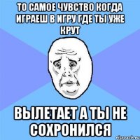 то самое чувство когда играеш в игру где ты уже крут вылетает а ты не сохронился