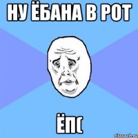 ну ёбана в рот ёп(