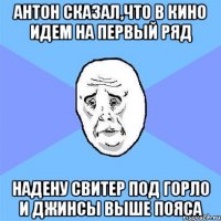 антон сказал,что в кино идем на первый ряд надену свитер под горло и джинсы выше пояса