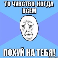 то чувство, когда всем похуй на тебя!