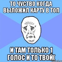 то чуство когда выложил карту в топ и там только 1 голос и то твой(