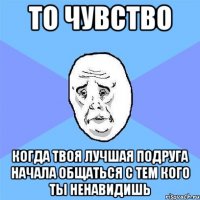 то чувство когда твоя лучшая подруга начала общаться с тем кого ты ненавидишь