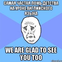 самая частая ложь детства на уроке английского языка we are glad to see you too