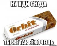 ну иди сюда ты же так её хочешь