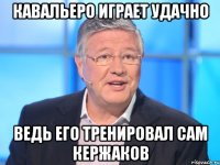 кавальеро играет удачно ведь его тренировал сам кержаков