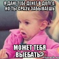 я даю тебе денег в долго, но ты сразу забываешь может тебя выебать?