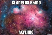 18 апреля было ахуенно