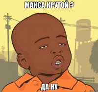 макса крутой ? да ну