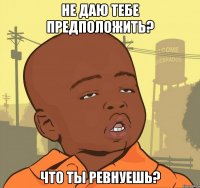 не даю тебе предположить? что ты ревнуешь?