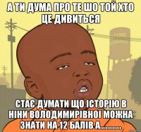 а ти дума про те шо той хто це дивиться стає думати що історію в ніни володимирівної можна знати на 12 балів а............