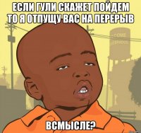 если гули скажет пойдем то я отпущу вас на перерыв всмысле?