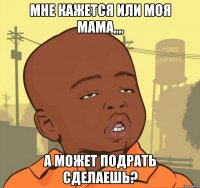 мне кажется или моя мама,,,, а может подрать сделаешь?