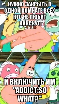 нужно закрыть в одной комнате всех кто не любит кикскут и включить им "addict:so what?"