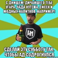 с днищем! дичайшего тебе угара, чада кутежа, сисек и модных напитков, например! сделай эту субботу так, чтобы ад содрогнулся