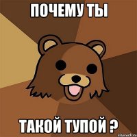 почему ты такой тупой ?